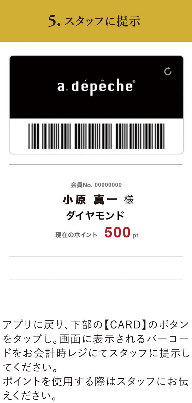 5.スタッフに提示 アプリに戻り、下部の【CARD】のボタンをタップし、画面に表示されるバーコードをお会計時レジにてスタッフに提示してください。ポイントを使用する際はスタッフにお伝えください。