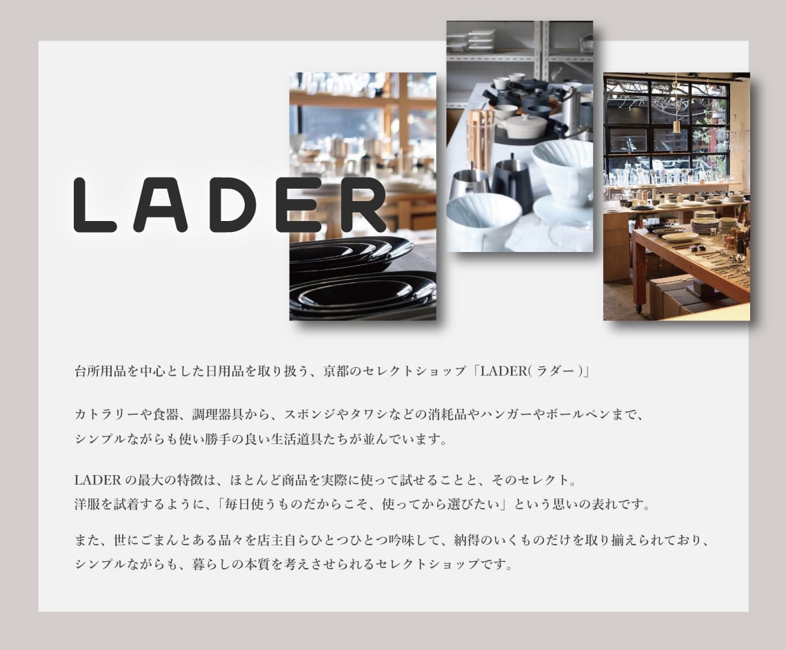 台所用品を中心とした日用品を取り扱う、京都のセレクトショップ「LADER(ラダー)」。
                カトラリーや食器、調理器具から、スポンジやタワシなどの消耗品やハンガーやボールペンまで、シンプルながらも使い勝手の良い生活道具たちが並んでいます。
                LADERの最大の特徴は、ほとんど商品を実際に使って試せることと、そのセレクト。洋服を試着するように、「毎日使うものだからこそ、使ってから選びたい」という思いの現れです。
                また、世にごまんとある品々を店主自らひとつひとつ吟味して、納得のいくものだけを取り揃えられており、シンプルながらも、暮らしの本質を考えさせられるセレクトショップです。